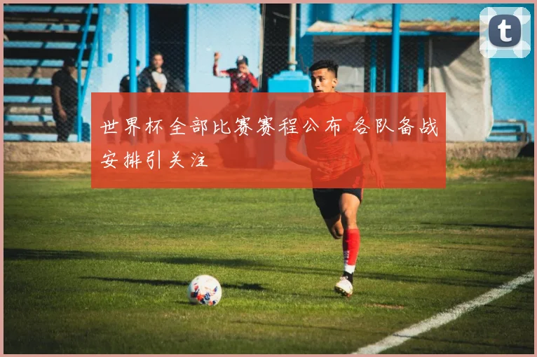 世界杯全部比赛赛程公布 各队备战安排引关注