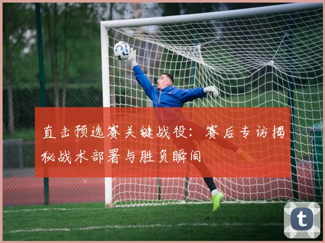 直击预选赛关键战役：赛后专访揭秘战术部署与胜负瞬间